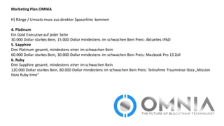 Marketing	
  Plan	
  OMNIA
H)	
  Ränge	
  /	
  Umsatz	
  muss	
  aus	
  direkter	
  Sposorlinie kommen
4.	
  Platinum
Ein	
  Gold	
  Executive	
  auf	
  jeder	
  Seite
30.000	
  Dollar	
  starkes	
  Bein,	
  15.000	
  Dollar	
  mindestens	
  im	
  schwachen	
  Bein	
  Preis:	
  Aktuelles	
  IPAD
5.	
  Sapphire
Drei	
  Platinum	
  gesamt,	
  mindestens	
  einer	
  im	
  schwachen	
  Bein	
  
60.000	
  Dollar	
  starkes	
  Bein,	
  30.000	
  Dollar	
  mindestens	
  im	
  schwachen	
  Bein	
  Preis:	
  Macbook Pro	
  13	
  Zoll
6.	
  Ruby
Drei	
  Sapphire gesamt,	
  mindestens	
  einer	
  im	
  schwachen	
  Bein
120.000	
  Dollar	
  starkes	
  Bein,	
  80.000	
  Dollar	
  mindestens	
  im	
  schwachen	
  Bein	
  Preis:	
  Teilnahme	
  Traumreise	
  Ibiza	
  „Mission	
  
Ibiza	
  Ruby	
  time“
 
