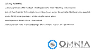 Marketing	
  Plan	
  OMNIA
E)	
  Abschlussprovision	
   auf	
  Re-­‐Invest 20%	
  auf	
  selbstgesponserte	
  Pakete	
  /	
  Bezahlung	
  bei	
  Reinvestition	
  
Nach	
  500	
  Tagen	
  findet	
  der	
  Re-­‐Invest statt.	
  Hier	
  wird	
  dann	
  für	
  den	
  Sponsor	
  die	
  nochmalige	
  Abschlussprovision	
   ausgelöst.	
  
Beispiel:	
  $8.500	
  Strong	
  Miner Paket	
  /	
  50%	
  Re-­‐Invest für	
  Lifetime Mining
Abschlussprovision	
   bei	
  Verkauf	
  10%	
  =	
  $850	
  Provision
Abschlussprovision	
   bei	
  Re-­‐Invest nach	
  500	
  Tagen	
  20%	
  =	
  Summe	
  Re-­‐Invest $4.250	
  =	
  $850	
  Provision
 