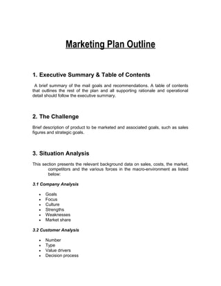 Marketing Plan Outline

1. Executive Summary & Table of Contents
 A brief summary of the mail goals and recommendations. A table of contents
that outlines the rest of the plan and all supporting rationale and operational
detail should follow the executive summary.



2. The Challenge
Brief description of product to be marketed and associated goals, such as sales
figures and strategic goals.



3. Situation Analysis
This section presents the relevant background data on sales, costs, the market,
        competitors and the various forces in the macro-environment as listed
        below:

3.1 Company Analysis

   •   Goals
   •   Focus
   •   Culture
   •   Strengths
   •   Weaknesses
   •   Market share

3.2 Customer Analysis

   •   Number
   •   Type
   •   Value drivers
   •   Decision process
 
