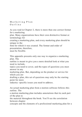 M a r k e t i n g P l a n
O u t l i n e
As you read in Chapter 2, there is more than one correct format
for a marketing
plan. Many organizations have their own distinctive format or
terminology for
creating a marketing plan, and every marketing plan should be
unique to the
firm for which it was created. The format and order of
presentation, therefore,
must be flexible.
This appendix presents only one way to organize a marketing
plan. The
outline is meant to give you a more detailed look at what you
need to include,
topics you need to cover, and the types of questions you must
answer in any
marketing plan. But, depending on the product or service for
which you are
drafting a plan, this set of questions may only be the starting
point for more
industry- specific issues you need to address.
An actual marketing plan from e-motion software follows this
outline. The
e-motion marketing plan includes annotations that tie each part
of the plan to
the material throughout the book. You’ll see the correlation
between chapter
concepts and the elements of a professional marketing plan for a
 
