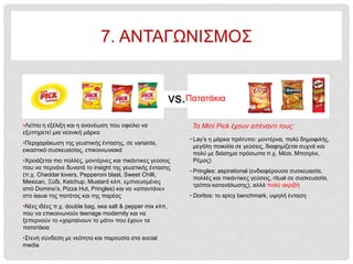 vs.
• Lay’s η μάρκα πρότυπο: μοντέρνα, πολύ δημοφιλής,
μεγάλη ποικιλία σε γεύσεις, διαφημίζεται συχνά και
πολύ με διάσημα πρόσωπα π.χ. Μέσι, Μποτρίνι,
Ρέμος)
• Pringles: aspirational (ενδιαφέρουσα συσκευασία,
πολλές και πικάντικες γεύσεις, ritual σε συσκευασία,
τρόποι κατανάλωσης), αλλά πολύ ακριβή
• Doritos: το spicy benchmark, υψηλή ένταση
Πατατάκια
•Λείπει η εξέλιξη και η ανανέωση που οφείλει να
εξυπηρετεί μια νεανική μάρκα
•Περιχαράκωση της γευστικής έντασης, σε variants,
εικαστικό συσκευασίας, επικοινωνιακά
•Χρειάζεται πιο πολλές, μοντέρνες και πικάντικες γεύσεις
που να περνάνε δυνατά το insight της γευστικής έντασης
(π.χ. Cheddar lovers, Pepperoni blast, Sweet Chilli,
Mexican, Ξύδι, Ketchup, Mustard κλπ, εμπνευσμένες
από Domino’s, Pizza Hut, Pringles) και να «απαντάνε»
στο issue της πατάτας και της παρέας
•Nέες ιδέες π.χ. double bag, sea salt & pepper mix κλπ,
που να επικοινωνούν teenage modernity και να
ξεπερνούν το «χορταίνουν το μάτι» που έχουν τα
πατατάκια
•Στενή σύνδεση με νεότητα και παρουσία στα social
media
Τα Mini Pick έχουν απέναντι τους:
7. ΑΝΤΑΓΩΝΙΣΜΟΣ
 