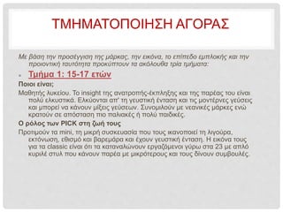 ΤΜΗΜΑΤΟΠΟIΗΣΗ ΑΓΟΡΑΣ
Με βάση την προσέγγιση της μάρκας, την εικόνα, το επίπεδο εμπλοκής και την
προιοντική ταυτότητα προκύπτουν τα ακόλουθα τρία τμήματα:
 Τμήμα 1: 15-17 ετών
Ποιοι είναι;
Μαθητής λυκείου. Το insight της ανατροπής-έκπληξης και της παρέας του είναι
πολύ ελκυστικά. Ελκύονται απ' τη γευστική ένταση και τις μοντέρνες γεύσεις
και μπορεί να κάνουν μίξεις γεύσεων. Συνομιλούν με νεανικές μάρκες ενώ
κρατούν σε απόσταση πιο παλιακές ή πολύ παιδικές.
Ο ρόλος των PICK στη ζωή τους
Προτιμούν τα mini, τη μικρή συσκευασία που τους ικανοποιεί τη λιγούρα,
εκτόνωση, εθισμό και βαρεμάρα και έχουν γευστική ένταση. Η εικόνα τους
για τα classic είναι ότι τα καταναλώνουν εργαζόμενοι γύρω στα 23 με απλό
κυριλέ στυλ που κάνουν παρέα με μικρότερους και τους δίνουν συμβουλές.
 