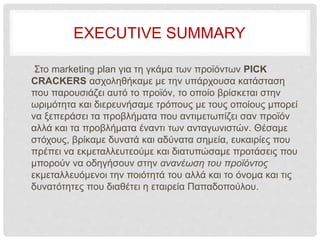 EXECUTIVE SUMMARY
Στο marketing plan για τη γκάμα των προϊόντων PICK
CRACKERS ασχοληθήκαμε με την υπάρχουσα κατάσταση
που παρουσιάζει αυτό το προϊόν, το οποίο βρίσκεται στην
ωριμότητα και διερευνήσαμε τρόπους με τους οποίους μπορεί
να ξεπεράσει τα προβλήματα που αντιμετωπίζει σαν προϊόν
αλλά και τα προβλήματα έναντι των ανταγωνιστών. Θέσαμε
στόχους, βρίκαμε δυνατά και αδύνατα σημεία, ευκαιρίες που
πρέπει να εκμεταλλευτεούμε και διατυπώσαμε προτάσεις που
μπορούν να οδηγήσουν στην ανανέωση του προϊόντος
εκμεταλλευόμενοι την ποιότητά του αλλά και το όνομα και τις
δυνατότητες που διαθέτει η εταιρεία Παπαδοπούλου.
 