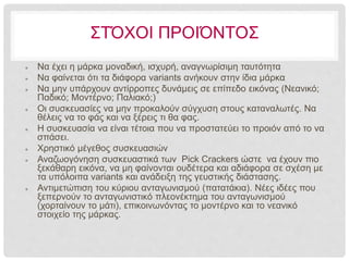 ΣΤΌΧΟΙ ΠΡΟΙΌΝΤΟΣ
 Να έχει η μάρκα μοναδική, ισχυρή, αναγνωρίσιμη ταυτότητα
 Να φαίνεται ότι τα διάφορα variants ανήκουν στην ίδια μάρκα
 Να μην υπάρχουν αντίρροπες δυνάμεις σε επίπεδο εικόνας (Νεανικό;
Παδικό; Μοντέρνο; Παλιακό;)
 Οι συσκευασίες να μην προκαλούν σύγχυση στους καταναλωτές. Να
θέλεις να το φάς και να ξέρεις τι θα φας.
 Η συσκευασία να είναι τέτοια που να προστατεύει το προιόν από το να
σπάσει.
 Χρηστικό μέγεθος συσκευασιών
 Αναζωογόνηση συσκευαστικά των Pick Crackers ώστε να έχουν πιο
ξεκάθαρη εικόνα, να μη φαίνονται ουδέτερα και αδιάφορα σε σχέση με
τα υπόλοιπα variants και ανάδειξη της γευστικής διάστασης.
 Αντιμετώπιση του κύριου ανταγωνισμού (πατατάκια). Νέες ιδέες που
ξεπερνούν το ανταγωνιστικό πλεονέκτημα του ανταγωνισμού
(χορταίνουν το μάτι), επικοινωνόντας το μοντέρνο και το νεανικό
στοιχείο της μάρκας.
 