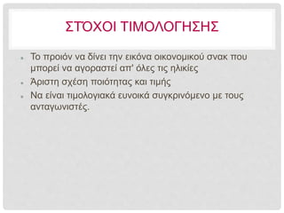 ΣΤΌΧΟΙ ΤΙΜΟΛΟΓΗΣΗΣ
 Το προιόν να δίνει την εικόνα οικονομικού σνακ που
μπορεί να αγοραστεί απ' όλες τις ηλικίες
 Άριστη σχέση ποιότητας και τιμής
 Να είναι τιμολογιακά ευνοικά συγκρινόμενο με τους
ανταγωνιστές.
 