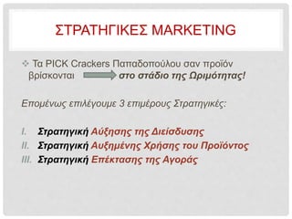 ΣΤΡΑΤΗΓΙΚΕΣ MARKETING
 Τα PICK Crackers Παπαδοπούλου σαν προϊόν
βρίσκονται στο στάδιο της Ωριμότητας!
Επομένως επιλέγουμε 3 επιμέρους Στρατηγικές:
I. Στρατηγική Αύξησης της Διείσδυσης
II. Στρατηγική Αυξημένης Χρήσης του Προϊόντος
III. Στρατηγική Επέκτασης της Αγοράς
 