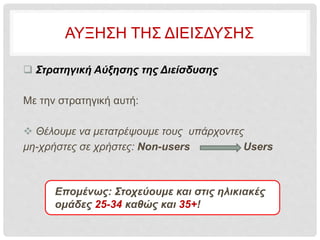 ΑΥΞΗΣΗ ΤΗΣ ΔΙΕΙΣΔΥΣΗΣ
 Στρατηγική Αύξησης της Διείσδυσης
Με την στρατηγική αυτή:
 Θέλουμε να μετατρέψουμε τους υπάρχοντες
μη-χρήστες σε χρήστες: Non-users Users
Επομένως: Στοχεύουμε και στις ηλικιακές
ομάδες 25-34 καθώς και 35+!
 