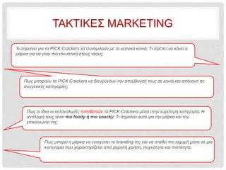 ΤΑΚΤΙΚΕΣ MARKETING
Πως μπορούν τα PICK Crackers να διευρύνουν την απεύθυνσή τους σε κοινά και απέναντι σε
συγγενικές κατηγορίες;
Πως οι ίδιοι οι καταναλωτές τοποθετούν τα PICK Crackers μέσα στην ευρύτερη κατηγορία; Η
αντίληψή τους είναι πιο foody ή πιο snacky; Τι σημαίνει αυτό για την μάρκα και την
επικοινωνία της;
Πως μπορεί η μάρκα να ενισχύσει το branding της και να σταθεί πιο ισχυρή μέσα σε μια
κατηγορία που χαρακτηρίζεται από χαμηλή χρήση, συχνότητα και πιστότητα;
Τι σημαίνει για τα PICK Crackers να συνομιλούν με τα νεανικά κοινά; Τι πρέπει να κάνει η
μάρκα για να γίνει πιο ελκυστική στους νέους;
 