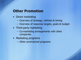 Other Promotion Direct marketing Overview of strategy, vehicles & timing Overview of response targets, goals & budget Third-party marketing Co-marketing arrangements with other companies Marketing programs Other promotional programs 