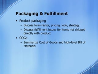 Packaging & Fulfillment Product packaging Discuss form-factor, pricing, look, strategy Discuss fulfillment issues for items not shipped directly with product COGs Summarize Cost of Goods and high-level Bill of Materials 