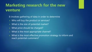 Marketing research for the new
venture
It involves gathering of data in order to determine
 Who will buy the product or services?
 What is the size of potential market?
 What price should be charged?
 What is the most appropriate channel?
 What is the most effective promotion strategy to inform and
reach potential customers?
 