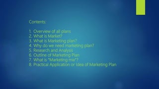 Contents:
1. Overview of all plans
2. What is Market?
3. What is Marketing plan?
4. Why do we need marketing plan?
5. Research and Analysis
6. Outline of Marketing Plan
7. What is “Marketing mix”?
8. Practical Application or Idea of Marketing Plan
 