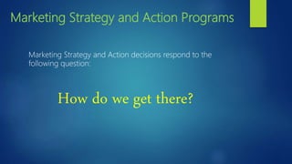 Marketing Strategy and Action Programs
Marketing Strategy and Action decisions respond to the
following question:
How do we get there?
 