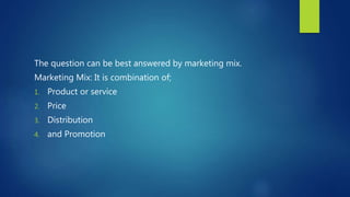 The question can be best answered by marketing mix.
Marketing Mix: It is combination of;
1. Product or service
2. Price
3. Distribution
4. and Promotion
 