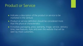 Product or Service
 Indicates a description of the product or service to be
marketed in the venture
 Product or service definition should be considered more
than the physical characteristics
 It involves packaging, price, warranty, image, service, delivery
time, new features, style and even the website that will be
seen by most customers.
 