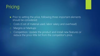 Pricing
 Prior to setting the price, following three important elements
should be considered:
1. Costs (Cost of material used, labor salary and overhead)
2. Margins or Markups
3. Competition: Update the product and install new features or
reduce the price little bit from the competitor's price.
 