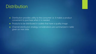 Distribution
 Distribution provides utility to the consumer i.e. it makes a product
convenient to purchase when it is needed.
 Products to be distributed in outlets that have a quality image.
 Channel distribution strategy considerations are summarized in table
given on next slide.
 