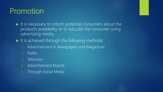Promotion
 It is necessary to inform potential consumers about the
product’s availability or to educate the consumer using
advertising media.
 It is achieved through the following methods:
1. Advertisement in Newspapers and Magazines
2. Radio
3. Television
4. Advertisement Boards
5. Through Social Media
 
