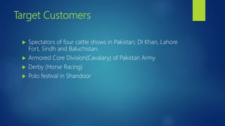 Target Customers
 Spectators of four cattle shows in Pakistan; DI Khan, Lahore
Fort, Sindh and Baluchistan.
 Armored Core Division(Cavalary) of Pakistan Army
 Derby (Horse Racing)
 Polo festival in Shandoor
 