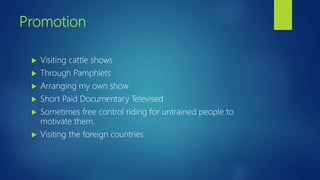 Promotion
 Visiting cattle shows
 Through Pamphlets
 Arranging my own show
 Short Paid Documentary Televised
 Sometimes free control riding for untrained people to
motivate them.
 Visiting the foreign countries
 