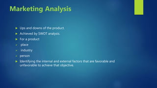 Marketing Analysis
 Ups and downs of the product.
 Achieved by SWOT analysis.
 For a product
 place
 industry
 person
 Identifying the internal and external factors that are favorable and
unfavorable to achieve that objective.
 