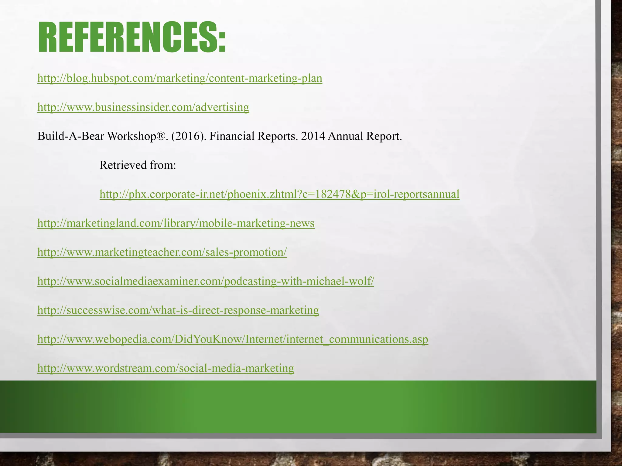 REFERENCES:
http://blog.hubspot.com/marketing/content-marketing-plan
http://www.businessinsider.com/advertising
Build-A-Bear Workshop®. (2016). Financial Reports. 2014 Annual Report.
Retrieved from:
http://phx.corporate-ir.net/phoenix.zhtml?c=182478&p=irol-reportsannual
http://marketingland.com/library/mobile-marketing-news
http://www.marketingteacher.com/sales-promotion/
http://www.socialmediaexaminer.com/podcasting-with-michael-wolf/
http://successwise.com/what-is-direct-response-marketing
http://www.webopedia.com/DidYouKnow/Internet/internet_communications.asp
http://www.wordstream.com/social-media-marketing
 