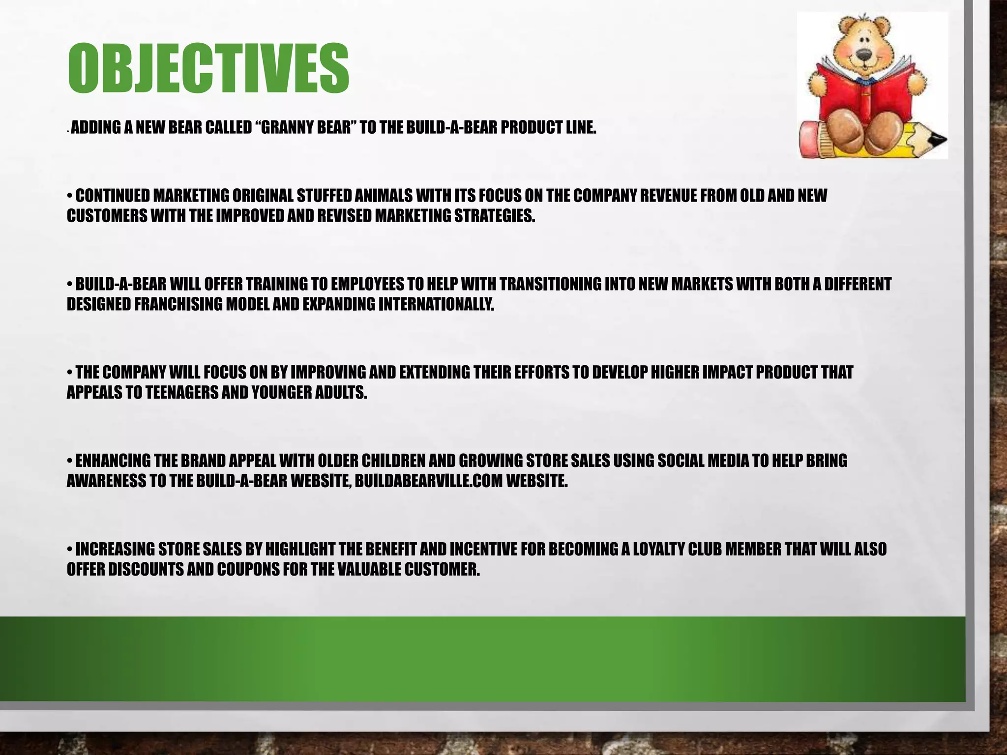 OBJECTIVES
• ADDING A NEW BEAR CALLED “GRANNY BEAR” TO THE BUILD-A-BEAR PRODUCT LINE.
• CONTINUED MARKETING ORIGINAL STUFFED ANIMALS WITH ITS FOCUS ON THE COMPANY REVENUE FROM OLD AND NEW
CUSTOMERS WITH THE IMPROVED AND REVISED MARKETING STRATEGIES.
• BUILD-A-BEAR WILL OFFER TRAINING TO EMPLOYEES TO HELP WITH TRANSITIONING INTO NEW MARKETS WITH BOTH A DIFFERENT
DESIGNED FRANCHISING MODEL AND EXPANDING INTERNATIONALLY.
• THE COMPANY WILL FOCUS ON BY IMPROVING AND EXTENDING THEIR EFFORTS TO DEVELOP HIGHER IMPACT PRODUCT THAT
APPEALS TO TEENAGERS AND YOUNGER ADULTS.
• ENHANCING THE BRAND APPEAL WITH OLDER CHILDREN AND GROWING STORE SALES USING SOCIAL MEDIA TO HELP BRING
AWARENESS TO THE BUILD-A-BEAR WEBSITE, BUILDABEARVILLE.COM WEBSITE.
• INCREASING STORE SALES BY HIGHLIGHT THE BENEFIT AND INCENTIVE FOR BECOMING A LOYALTY CLUB MEMBER THAT WILL ALSO
OFFER DISCOUNTS AND COUPONS FOR THE VALUABLE CUSTOMER.
 