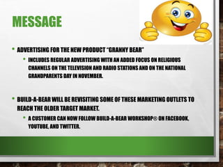 MESSAGE
• ADVERTISING FOR THE NEW PRODUCT “GRANNY BEAR”
• INCLUDES REGULAR ADVERTISING WITH AN ADDED FOCUS ON RELIGIOUS
CHANNELS ON THE TELEVISION AND RADIO STATIONS AND ON THE NATIONAL
GRANDPARENTS DAY IN NOVEMBER.
• BUILD-A-BEAR WILL BE REVISITING SOME OF THESE MARKETING OUTLETS TO
REACH THE OLDER TARGET MARKET.
• A CUSTOMER CAN NOW FOLLOW BUILD-A-BEAR WORKSHOP® ON FACEBOOK,
YOUTUBE, AND TWITTER.
 