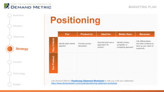 For: Product is: Ideal for: Better than: Because:
KeyCriteria
Identify ideal market
segment.
Provide concise
description.
Describe best use or
application for
product.
Identify primary
competitor or
competing approach.
Cite differentiation
and other evidence to
back up your claim of
superiority.
OurProduct
Use Demand Metric’s Positioning Statement Worksheet to help you craft your statement:
https://www.demandmetric.com/content/positioning-statement-worksheet
Objectives
Situation
Aspiration
Budget
Technology
Content
MARKETING PLAN
 