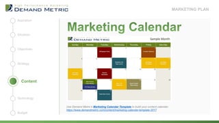 Use Demand Metric’s Marketing Calendar Template to build your content calendar:
https://www.demandmetric.com/content/marketing-calendar-template-2017
Objectives
Situation
Strategy
Aspiration
Budget
Technology
Content
MARKETING PLAN
 