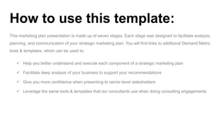 This marketing plan presentation is made up of seven stages. Each stage was designed to facilitate analysis,
planning, and communication of your strategic marketing plan. You will find links to additional Demand Metric
tools & templates, which can be used to:
How to use this template:
 Help you better understand and execute each component of a strategic marketing plan
 Facilitate deep analysis of your business to support your recommendations
 Give you more confidence when presenting to senior-level stakeholders
 Leverage the same tools & templates that our consultants use when doing consulting engagements
 