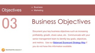   Business
Objectives                      Marketing




03                           Business Objectives
                             Document your key business objectives such as increasing
                             profitability, growth, share value, etc. Communicate with your
                             senior management team to identify key goals, objectives,
                             and metrics. Use our Balanced Scorecard Strategy Map if
                             you do not have this information available.
  Download this resource >
 