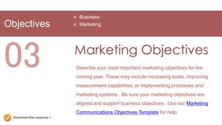    Business
Objectives                      Marketing




03                           Marketing Objectives
                             Describe your most important marketing objectives for the
                             coming year. These may include increasing leads, improving
                             measurement capabilities, or implementing processes and
                             marketing systems. Be sure your marketing objectives are
                             aligned and support business objectives. Use our Marketing
                             Communications Objectives Template for help.
  Download this resource >
 