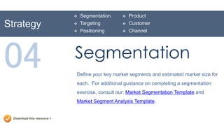    Segmentation      Product
Strategy                        Targeting         Customer
                                Positioning       Channel




04                           Segmentation
                             Define your key market segments and estimated market size for
                             each. For additional guidance on completing a segmentation
                             exercise, consult our: Market Segmentation Template and
                             Market Segment Analysis Template.


  Download this resource >
 