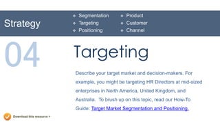    Segmentation       Product
Strategy                        Targeting          Customer
                                Positioning        Channel




04                           Targeting
                             Describe your target market and decision-makers. For
                             example, you might be targeting HR Directors at mid-sized
                             enterprises in North America, United Kingdom, and
                             Australia. To brush up on this topic, read our How-To
                             Guide: Target Market Segmentation and Positioning.
  Download this resource >
 