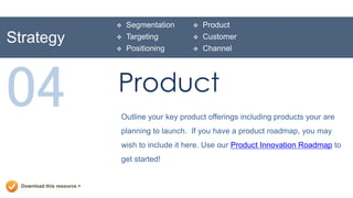    Segmentation       Product
Strategy                        Targeting          Customer
                                Positioning        Channel




04                           Product
                             Outline your key product offerings including products your are
                             planning to launch. If you have a product roadmap, you may
                             wish to include it here. Use our Product Innovation Roadmap to
                             get started!


  Download this resource >
 