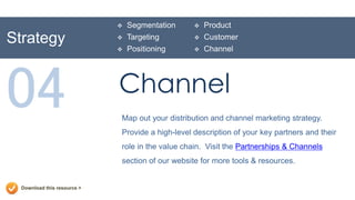   Segmentation        Product
Strategy                        Targeting           Customer
                                Positioning         Channel




04                           Channel
                             Map out your distribution and channel marketing strategy.
                             Provide a high-level description of your key partners and their
                             role in the value chain. Visit the Partnerships & Channels
                             section of our website for more tools & resources.


  Download this resource >
 