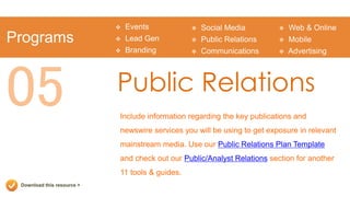    Events              Social Media            Web & Online
Programs                       Lead Gen            Public Relations        Mobile
                               Branding            Communications          Advertising




05                          Public Relations
                            Include information regarding the key publications and
                            newswire services you will be using to get exposure in relevant
                            mainstream media. Use our Public Relations Plan Template
                            and check out our Public/Analyst Relations section for another
                            11 tools & guides.
 Download this resource >
 