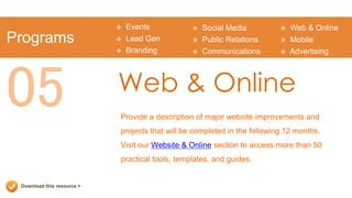    Events              Social Media             Web & Online
Programs                       Lead Gen            Public Relations         Mobile
                               Branding            Communications           Advertising




05                          Web & Online
                            Provide a description of major website improvements and
                            projects that will be completed in the following 12 months.
                            Visit our Website & Online section to access more than 50
                            practical tools, templates, and guides.


 Download this resource >
 