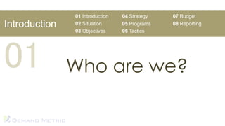 01 Introduction   04 Strategy   07 Budget
Introduction   02 Situation      05 Programs   08 Reporting
               03 Objectives     06 Tactics




01             Who are we?
 