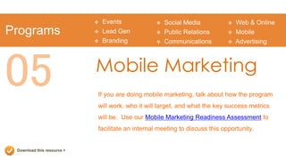    Events               Social Media              Web & Online
Programs                       Lead Gen             Public Relations          Mobile
                               Branding             Communications            Advertising




05                          Mobile Marketing
                            If you are doing mobile marketing, talk about how the program
                            will work, who it will target, and what the key success metrics
                            will be. Use our Mobile Marketing Readiness Assessment to
                            facilitate an internal meeting to discuss this opportunity.


 Download this resource >
 