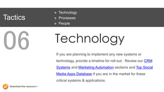    Technology
Tactics                         Processes
                                People




06                           Technology
                             If you are planning to implement any new systems or
                             technology, provide a timeline for roll-out. Review our CRM
                             Systems and Marketing Automation sections and Top Social
                             Media Apps Database if you are in the market for these
                             critical systems & applications.
  Download this resource >
 