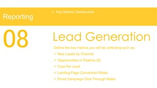    Key Metrics Dashboards
Reporting



08          Lead Generation
            Define the key metrics you will be collecting such as:
             New Leads by Channel
             Opportunities in Pipeline ($)
             Cost Per Lead
             Landing Page Conversion Rates
             Email Campaign Click Through Rates
 