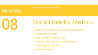    Key Metrics Dashboards
Reporting



08          Social Media Metrics
            Define the key metrics you will be collecting such as:
             Social Network Reach
             Blog Postings/Tweets by Topic
             Referral Traffic (all social media channels)
             # FaceBook fans & likes
             # Twitter followers
 
