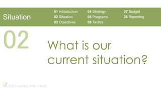01 Introduction   04 Strategy   07 Budget
Situation    02 Situation      05 Programs   08 Reporting
             03 Objectives     06 Tactics




02          What is our
            current situation?
 