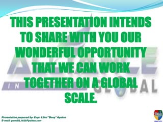 THIS PRESENTATION INTENDS
TO SHARE WITH YOU OUR
WONDERFUL OPPORTUNITY
THAT WE CAN WORK
TOGETHER ON A GLOBAL
SCALE.
Presentation prepared by: Engr. Libni "Bong" Agaton
E-mail: gambit_1925@yahoo.com

 