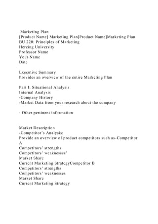 Marketing Plan
[Product Name] Marketing Plan[Product Name]Marketing Plan
BU 220: Principles of Marketing
Herzing University
Professor Name
Your Name
Date
Executive Summary
Provides an overview of the entire Marketing Plan
Part I: Situational Analysis
Internal Analysis
-Company History
-Market Data from your research about the company
· Other pertinent information
Market Description
-Competitor’s Analysis:
Provide an overview of product competitors such as-Competitor
A
Competitors’ strengths
Competitors’ weaknesses’
Market Share
Current Marketing StrategyCompetitor B
Competitors’ strengths
Competitors’ weaknesses
Market Share
Current Marketing Strategy
 