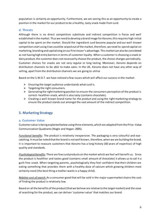 6
population is certainly an opportunity. Furthermore, we are seeing this as an opportunity to create a
position in the market for our product to be a healthy, tasty snack made from curd.
d. Threats
Although there is no direct competition substitute and indirect competition is fierce and well
establishedinthe market.Thuswe needtodevelopabrandimage for Karums;thisrequireshigh initial
capital to be spent on the market. Should the ingredient curd become popular and our well -known
competitorsstartusingitwe couldbe wipedoutof the market,therefore,we need to spend capital on
marketing,brandingandcapitalizingonourfirstmover’sadvantage.Thismarketcanalsobe considered
as not havinghighentrybarriersin terms of customer loyalty. When a customer is choosing a snack or
dairyproduct,the customerdoesnotnecessarilychoose the product, the choice changes periodically.
Customer choices for snacks are not very regular or long lasting. Moreover, Karums depends on
distribution channels to be able to make sales. In the UK, Karums does not have any other way of
selling, apart from the distribution channels we are going to utilize
Based on the S.W.O.T. we have noticed a few issues which will affect our success in the market:
 Ensuring the target audience understands what curd is.
 Targeting the right consumers.
 Generatingthe rightmarketingposition to ensure the consumers perception of the product is
correct- healthier snack, which is also tasty (contains chocolate).
 Creating a well-known brand name for the product and using the right marketing strategy to
ensure the product stands out amongst the vast amount of the indirect competition.
5. Marketing Strategy
a. Customer Value
Customervalue isbeingexplainedbelow usingthree elements,whichare adaptedfromthe Price-Value
Communication Quadrants (Nagle and Hogan: 2005).
Functional benefits: The product is relatively inexpensive. The packaging is very colourful and eye-
catching.It mustbe notedthatthe brandis notwell known,therefore,whenwe are buildingthe brand,
it is important to reassure customers that Karums has a long history (60 years of expertise) of high
quality and standards.
Psychologicalbenefits:There are fewcurdproductson the market whichwe feel will benefit us. Since
the product is healthier and tastes good (contains small amount of chocolate) it allows us to call it a
guilt-free snack. When targeting parents, psychologically they feel confident that their children are
eating something that provides them with a healthy dose of calcium which growing children most
certainly need (the best thing a mother wants is a happy child).
Relative cost of search:As a consumer good that will be sold in the major supermarket chains the cost
of finding the product is relatively low.
Basedon all the benefitsof the product(thatwe believe are relative tothe targetmarket) and the ease
of searching for the product, we can deliver ‘customer value’ that matches our brand.
 