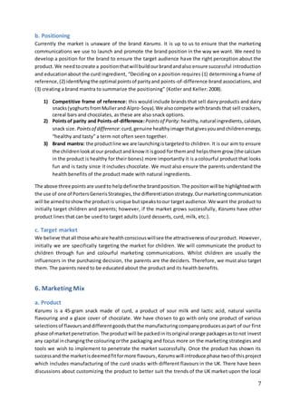 7
b. Positioning
Currently the market is unaware of the brand Karums. It is up to us to ensure that the marketing
communications we use to launch and promote the brand position in the way we want. We need to
develop a position for the brand to ensure the target audience have the right perception about the
product. We needtocreate a positionthatwill buildourbrandandalso ensure successful introduction
and educationabout the curd ingredient, “Deciding on a position requires (1) determining a frame of
reference,(2) identifyingthe optimal pointsof parityand points-of-difference brand associations, and
(3) creating a brand mantra to summarize the positioning” (Kotler and Keller: 2008).
1) Competitive frame of reference: this would include brands that sell dairy products and dairy
snacks(yoghurtsfromMullerand Alpro-Soya).We alsocompete withbrands that sell crackers,
cereal bars and chocolates, as these are also snack options.
2) Pointsof parity and Points-of-difference:Pointsof Parity:healthy,natural ingredients, calcium,
snack size. Pointsof difference:curd,genuine healthyimage thatgivesyouandchildrenenergy,
“healthy and tasty” a term not often seen together.
3) Brand mantra: the productline we are launchingistargetedto children. It is our aim to ensure
the childrenlookatour productand know it isgood forthemand helpsthemgrow (the calcium
in the product is healthy for their bones) more importantly it is a colourful product that looks
fun and is tasty since it includes chocolate. We must also ensure the parents understand the
health benefits of the product made with natural ingredients.
The above three points are usedto helpdefinethe brandposition.The positionwill be highlightedwith
the use of one of PortersGenerisStrategies,the differentiationstrategy.Ourmarketingcommunication
will be aimedtoshowthe productis unique butspeakstoour target audience.We want the product to
initially target children and parents; however, if the market grows successfully, Karums have other
product lines that can be used to target adults (curd desserts, curd, milk, etc.).
c. Target market
We believe thatall those whoare healthconsciouswillsee the attractivenessof ourproduct. However,
initially we are specifically targeting the market for children. We will communicate the product to
children through fun and colourful marketing communications. Whilst children are usually the
influencers in the purchasing decision, the parents are the deciders. Therefore, we must also target
them. The parents need to be educated about the product and its health benefits.
6. Marketing Mix
a. Product
Karums is a 45-gram snack made of curd, a product of sour milk and lactic acid, natural vanilla
flavouring and a glaze cover of chocolate. We have chosen to go with only one product of various
selectionsof flavoursanddifferentgoodsthatthe manufacturingcompanyproducesaspart of our first
phase of marketpenetration.The productwill be packedinitsoriginal orange packagesastonot invest
any capital inchangingthe colouringorthe packaging and focus more on the marketing strategies and
tools we wish to implement to penetrate the market successfully. Once the product has shown its
successand the marketisdeemedfitformore flavours,Karums will introduce phase twoof thisproject
which includes manufacturing of the curd snacks with different flavours in the UK. There have been
discussions about customizing the product to better suit the trends of the UK market upon the local
 