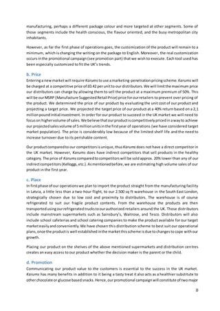 8
manufacturing, perhaps a different package colour and more targeted at other segments. Some of
those segments include the health conscious, the flavour oriented, and the busy metropolitan city
inhabitants.
However, as far the first phase of operations goes, the customization of the product will remain to a
minimum, which is changing the writing on the package to English. Moreover, the real customization
occurs inthe promotional campaign(see promotion part) that we wish to execute. Each tool used has
been especially customized to fit the UK’s trends.
b. Price
Enteringa newmarketwill require Karumstouse amarketing-penetrationpricingscheme. Karums will
be charged at a competitive price of £0.42 perunitto our distributors.We will limitthe maximum price
our distributors can charge by allowing them to sell the product at a maximum premium of 50%. This
will be ourMSRP (Manufacture SuggestedRetail Price) price forourretailers to prevent over pricing of
the product. We determined the price of our product by evaluating the unit cost of our product and
projecting a target price. We projected the target price of our product at a 40% return based on a 2,1
millionpoundinitialinvestment. In order for our product to succeed in the UK market we will need to
focuson highervolume of sales.We believe thatourproductiscompetitivelypricedinawayto achieve
our projectedsalesvolume of 5millionunitsinthe firstyear of operations (we have considered target
market population). The price is considerably low because of the limited shelf life and the need to
increase turnover due to its perishable content.
Our productcomparedto our competitorsisunique,thus Karums does not have a direct competitor in
the UK market. However, Karums does have indirect competitors that sell products in the healthy
category.The price of Karums comparedtocompetitorswill be sold approx. 20% lower than any of our
indirectcompetitors(Kelloggs,etc.).Asmentionedbefore,we are estimating high volume sales of our
product in the first year.
c. Place
In firstphase of our operationswe plan to import the product straight from the manufacturing facility
in Latvia, a little less than a two-hour flight, to our 2.500 sq ft warehouse in the South East London,
strategically chosen due to low cost and proximity to distributors. The warehouse is of course
refrigerated to suit our fragile product contents. From the warehouse the products are then
transportedusingourrefrigeratedtruckstoourauthorized retailers around the UK. Those distributors
include mainstream supermarkets such as Sainsbury’s, Waitrose, and Tesco. Distributors will also
include school cafeterias and school catering companies to make the product available for our target
marketeasilyandconveniently.We have chosen this distribution scheme to best suit our operational
plans,once the productis well establishedinthe marketthisscheme isdue tochangestocope withour
growth.
Placing our product on the shelves of the above mentioned supermarkets and distribution centres
creates an easy access to our product whether the decision maker is the parent or the child.
d. Promotion
Communicating our product value to the customers is essential to the success in the UK market.
Karums has many benefits in addition to it being a tasty treat it also acts as a healthier substitute to
otherchocolate or glucose basedsnacks.Hence,ourpromotional campaignwill constitute of twomajor
 